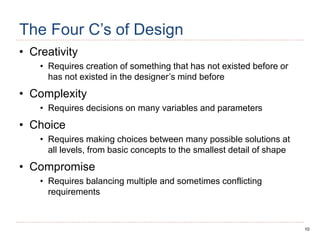 10
The Four C’s of Design
• Creativity
• Requires creation of something that has not existed before or
has not existed in the designer’s mind before
• Complexity
• Requires decisions on many variables and parameters
• Choice
• Requires making choices between many possible solutions at
all levels, from basic concepts to the smallest detail of shape
• Compromise
• Requires balancing multiple and sometimes conflicting
requirements
 