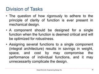 36
Dieter/Schmidt, Engineering Design 5e.
Division of Tasks
• The question of how rigorously to adhere to the
principle of clarity of function is ever present in
mechanical design.
• A component should be designed for a single
function when the function is deemed critical and will
be optimized for robustness.
• Assigning several functions to a single component
(integral architecture) results in savings in weight,
space, and cost by may compromise the
performance of individual functions, and it may
unnecessarily complicate the design.
 