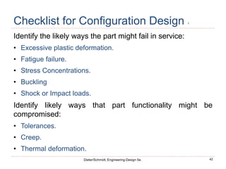 42
Dieter/Schmidt, Engineering Design 5e.
Checklist for Configuration Design 1
Identify the likely ways the part might fail in service:
• Excessive plastic deformation.
• Fatigue failure.
• Stress Concentrations.
• Buckling
• Shock or Impact loads.
Identify likely ways that part functionality might be
compromised:
• Tolerances.
• Creep.
• Thermal deformation.
 