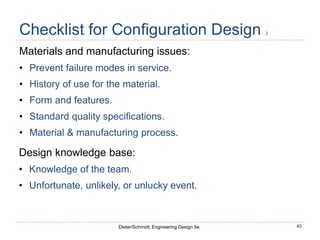 43
Dieter/Schmidt, Engineering Design 5e.
Checklist for Configuration Design 2
Materials and manufacturing issues:
• Prevent failure modes in service.
• History of use for the material.
• Form and features.
• Standard quality specifications.
• Material & manufacturing process.
Design knowledge base:
• Knowledge of the team.
• Unfortunate, unlikely, or unlucky event.
 