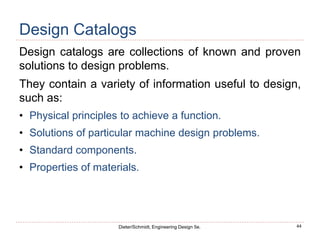 44
Dieter/Schmidt, Engineering Design 5e.
Design Catalogs
Design catalogs are collections of known and proven
solutions to design problems.
They contain a variety of information useful to design,
such as:
• Physical principles to achieve a function.
• Solutions of particular machine design problems.
• Standard components.
• Properties of materials.
 