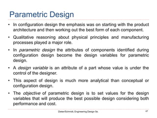 47
Dieter/Schmidt, Engineering Design 5e.
Parametric Design
• In configuration design the emphasis was on starting with the product
architecture and then working out the best form of each component.
• Qualitative reasoning about physical principles and manufacturing
processes played a major role.
• In parametric design the attributes of components identified during
configuration design become the design variables for parametric
design.
• A design variable is an attribute of a part whose value is under the
control of the designer.
• This aspect of design is much more analytical than conceptual or
configuration design.
• The objective of parametric design is to set values for the design
variables that will produce the best possible design considering both
performance and cost.
 