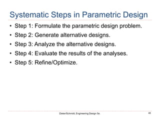 48
Dieter/Schmidt, Engineering Design 5e.
Systematic Steps in Parametric Design
• Step 1: Formulate the parametric design problem.
• Step 2: Generate alternative designs.
• Step 3: Analyze the alternative designs.
• Step 4: Evaluate the results of the analyses.
• Step 5: Refine/Optimize.
 