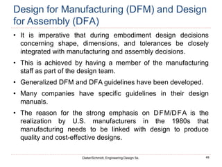 49
Dieter/Schmidt, Engineering Design 5e.
Design for Manufacturing (DFM) and Design
for Assembly (DFA)
• It is imperative that during embodiment design decisions
concerning shape, dimensions, and tolerances be closely
integrated with manufacturing and assembly decisions.
• This is achieved by having a member of the manufacturing
staff as part of the design team.
• Generalized DFM and DFA guidelines have been developed.
• Many companies have specific guidelines in their design
manuals.
• The reason for the strong emphasis on DFM/DFA is the
realization by U.S. manufacturers in the 1980s that
manufacturing needs to be linked with design to produce
quality and cost-effective designs.
 
