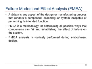 50
Dieter/Schmidt, Engineering Design 5e.
Failure Modes and Effect Analysis (FMEA)
• A failure is any aspect of the design or manufacturing process
that renders a component, assembly, or system incapable of
performing its intended function.
• FMEA is a methodology for determining all possible ways that
components can fail and establishing the effect of failure on
the system.
• FMEA analysis is routinely performed during embodiment
design.
 