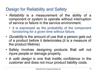 51
Dieter/Schmidt, Engineering Design 5e.
Design for Reliability and Safety
• Reliability is a measurement of the ability of a
component or system to operate without interruption
of service or failure in the service environment.
• It is expressed as the probability of the component
functioning for a given time without failure.
• Durability is the amount of use that a person gets out
of a product before it deteriorates.(it is a measure of
the product lifetime)
• Safety involves designing products that will not
injure people or damage property.
• A safe design is one that instills confidence in the
customer and does not incur product liability costs.
 