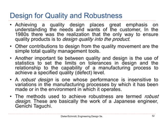 52
Dieter/Schmidt, Engineering Design 5e.
Design for Quality and Robustness
• Achieving a quality design places great emphasis on
understanding the needs and wants of the customer, In the
1980s there was the realization that the only way to ensure
quality products is to design quality into the product.
• Other contributions to design from the quality movement are the
simple total quality management tools.
• Another important tie between quality and design is the use of
statistics to set the limits on tolerances in design and the
relationship to the capability of a manufacturing process to
achieve a specified quality (defect) level.
• A robust design is one whose performance is insensitive to
variations in the manufacturing processes by which it has been
made or in the environment in which it operates.
• The methods used to achieve robustness are termed robust
design. These are basically the work of a Japanese engineer,
Genichi Taguchi.
 