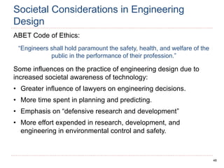 48
Societal Considerations in Engineering
Design
ABET Code of Ethics:
“Engineers shall hold paramount the safety, health, and welfare of the
public in the performance of their profession.”
Some influences on the practice of engineering design due to
increased societal awareness of technology:
• Greater influence of lawyers on engineering decisions.
• More time spent in planning and predicting.
• Emphasis on “defensive research and development”
• More effort expended in research, development, and
engineering in environmental control and safety.
 