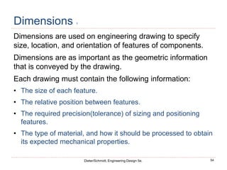 54
Dieter/Schmidt, Engineering Design 5e.
Dimensions 1
Dimensions are used on engineering drawing to specify
size, location, and orientation of features of components.
Dimensions are as important as the geometric information
that is conveyed by the drawing.
Each drawing must contain the following information:
• The size of each feature.
• The relative position between features.
• The required precision(tolerance) of sizing and positioning
features.
• The type of material, and how it should be processed to obtain
its expected mechanical properties.
 