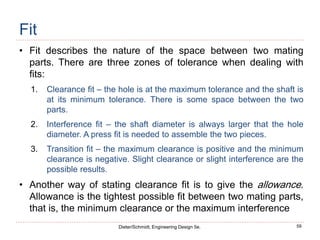 59
Dieter/Schmidt, Engineering Design 5e.
Fit
• Fit describes the nature of the space between two mating
parts. There are three zones of tolerance when dealing with
fits:
1. Clearance fit – the hole is at the maximum tolerance and the shaft is
at its minimum tolerance. There is some space between the two
parts.
2. Interference fit – the shaft diameter is always larger that the hole
diameter. A press fit is needed to assemble the two pieces.
3. Transition fit – the maximum clearance is positive and the minimum
clearance is negative. Slight clearance or slight interference are the
possible results.
• Another way of stating clearance fit is to give the allowance.
Allowance is the tightest possible fit between two mating parts,
that is, the minimum clearance or the maximum interference
 