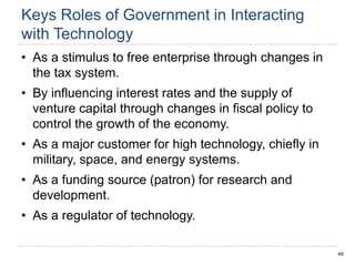 49
Keys Roles of Government in Interacting
with Technology
• As a stimulus to free enterprise through changes in
the tax system.
• By influencing interest rates and the supply of
venture capital through changes in fiscal policy to
control the growth of the economy.
• As a major customer for high technology, chiefly in
military, space, and energy systems.
• As a funding source (patron) for research and
development.
• As a regulator of technology.
 