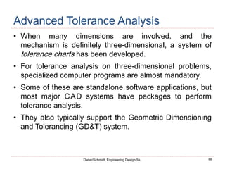 66
Dieter/Schmidt, Engineering Design 5e.
Advanced Tolerance Analysis
• When many dimensions are involved, and the
mechanism is definitely three-dimensional, a system of
tolerance charts has been developed.
• For tolerance analysis on three-dimensional problems,
specialized computer programs are almost mandatory.
• Some of these are standalone software applications, but
most major CAD systems have packages to perform
tolerance analysis.
• They also typically support the Geometric Dimensioning
and Tolerancing (GD&T) system.
 
