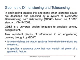 67
Dieter/Schmidt, Engineering Design 5e.
Geometric Dimensioning and Tolerancing
In engineering practice this and many other tolerance issues
are described and specified by a system of Geometric
Dimensioning and Tolerancing (GD&T) based on ASME
standard Y14.5–2009.
GD&T is a universal design language to precisely convey
design intent.
Two important pieces of information in an engineering
drawing brought by GD&T:
• It clearly defines the datum surfaces from which dimensions are
measured.
• It specifies a tolerance zone that must contain all points of a
geometric feature.
 