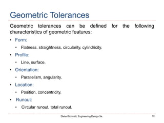 70
Dieter/Schmidt, Engineering Design 5e.
Geometric Tolerances
Geometric tolerances can be defined for the following
characteristics of geometric features:
• Form:
• Flatness, straightness, circularity, cylindricity.
• Profile:
• Line, surface.
• Orientation:
• Parallelism, angularity.
• Location:
• Position, concentricity.
• Runout:
• Circular runout, total runout.
 