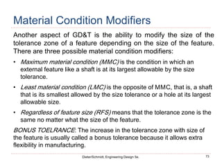 73
Dieter/Schmidt, Engineering Design 5e.
Material Condition Modifiers
Another aspect of GD&T is the ability to modify the size of the
tolerance zone of a feature depending on the size of the feature.
There are three possible material condition modifiers:
• Maximum material condition (MMC) is the condition in which an
external feature like a shaft is at its largest allowable by the size
tolerance.
• Least material condition (LMC) is the opposite of MMC, that is, a shaft
that is its smallest allowed by the size tolerance or a hole at its largest
allowable size.
• Regardless of feature size (RFS) means that the tolerance zone is the
same no matter what the size of the feature.
BONUS TOELRANCE: The increase in the tolerance zone with size of
the feature is usually called a bonus tolerance because it allows extra
flexibility in manufacturing.
 
