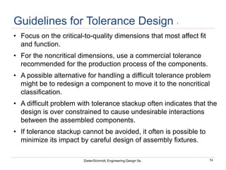 74
Dieter/Schmidt, Engineering Design 5e.
Guidelines for Tolerance Design 1
• Focus on the critical-to-quality dimensions that most affect fit
and function.
• For the noncritical dimensions, use a commercial tolerance
recommended for the production process of the components.
• A possible alternative for handling a difficult tolerance problem
might be to redesign a component to move it to the noncritical
classification.
• A difficult problem with tolerance stackup often indicates that the
design is over constrained to cause undesirable interactions
between the assembled components.
• If tolerance stackup cannot be avoided, it often is possible to
minimize its impact by careful design of assembly fixtures.
 