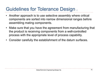 75
Dieter/Schmidt, Engineering Design 5e.
Guidelines for Tolerance Design 2
• Another approach is to use selective assembly where critical
components are sorted into narrow dimensional ranges before
assembling mating components.
• Make sure that you have the agreement from manufacturing that
the product is receiving components from a well-controlled
process with the appropriate level of process capability.
• Consider carefully the establishment of the datum surfaces.
 
