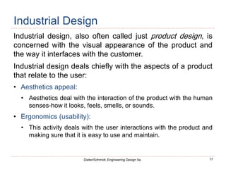 77
Dieter/Schmidt, Engineering Design 5e.
Industrial Design
Industrial design, also often called just product design, is
concerned with the visual appearance of the product and
the way it interfaces with the customer.
Industrial design deals chiefly with the aspects of a product
that relate to the user:
• Aesthetics appeal:
• Aesthetics deal with the interaction of the product with the human
senses-how it looks, feels, smells, or sounds.
• Ergonomics (usability):
• This activity deals with the user interactions with the product and
making sure that it is easy to use and maintain.
 