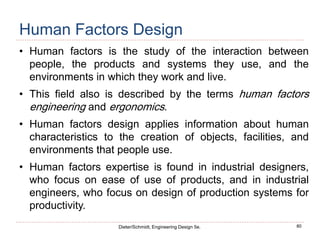 80
Dieter/Schmidt, Engineering Design 5e.
Human Factors Design
• Human factors is the study of the interaction between
people, the products and systems they use, and the
environments in which they work and live.
• This field also is described by the terms human factors
engineering and ergonomics.
• Human factors design applies information about human
characteristics to the creation of objects, facilities, and
environments that people use.
• Human factors expertise is found in industrial designers,
who focus on ease of use of products, and in industrial
engineers, who focus on design of production systems for
productivity.
 