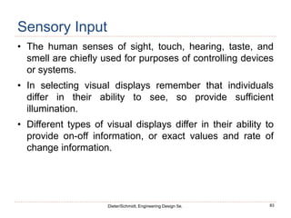 83
Dieter/Schmidt, Engineering Design 5e.
Sensory Input
• The human senses of sight, touch, hearing, taste, and
smell are chiefly used for purposes of controlling devices
or systems.
• In selecting visual displays remember that individuals
differ in their ability to see, so provide sufficient
illumination.
• Different types of visual displays differ in their ability to
provide on-off information, or exact values and rate of
change information.
 