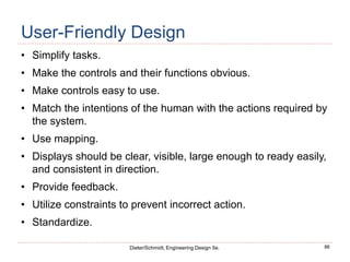 86
Dieter/Schmidt, Engineering Design 5e.
User-Friendly Design
• Simplify tasks.
• Make the controls and their functions obvious.
• Make controls easy to use.
• Match the intentions of the human with the actions required by
the system.
• Use mapping.
• Displays should be clear, visible, large enough to ready easily,
and consistent in direction.
• Provide feedback.
• Utilize constraints to prevent incorrect action.
• Standardize.
 