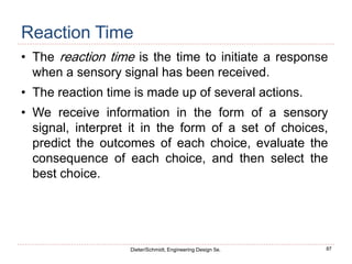 87
Dieter/Schmidt, Engineering Design 5e.
Reaction Time
• The reaction time is the time to initiate a response
when a sensory signal has been received.
• The reaction time is made up of several actions.
• We receive information in the form of a sensory
signal, interpret it in the form of a set of choices,
predict the outcomes of each choice, evaluate the
consequence of each choice, and then select the
best choice.
 