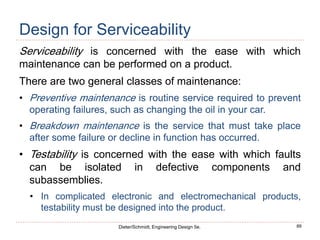 89
Dieter/Schmidt, Engineering Design 5e.
Design for Serviceability
Serviceability is concerned with the ease with which
maintenance can be performed on a product.
There are two general classes of maintenance:
• Preventive maintenance is routine service required to prevent
operating failures, such as changing the oil in your car.
• Breakdown maintenance is the service that must take place
after some failure or decline in function has occurred.
• Testability is concerned with the ease with which faults
can be isolated in defective components and
subassemblies.
• In complicated electronic and electromechanical products,
testability must be designed into the product.
 