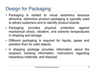 90
Dieter/Schmidt, Engineering Design 5e.
Design for Packaging
• Packaging is related to visual aesthetics because
attractive, distinctive product packaging is typically used
to attract customers and to identify product brands.
• Packaging provides physical protection against
mechanical shock, vibration, and extreme temperatures
in shipping and storage.
• Different packaging is required for liquids, gases and
powders than for solid objects.
• A shipping package provides information about the
recipient, tracking information, instructions regarding
hazardous materials, and disposal.
 