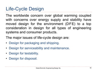 92
Dieter/Schmidt, Engineering Design 5e.
Life-Cycle Design
The worldwide concern over global warming coupled
with concerns over energy supply and stability have
moved design for the environment (DFE) to a top
consideration in design for all types of engineering
systems and consumer products.
The major issues of life-cycle design are:
• Design for packaging and shipping.
• Design for serviceability and maintenance.
• Design for testability.
• Design for disposal.
 