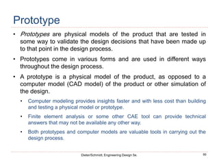 95
Dieter/Schmidt, Engineering Design 5e.
Prototype
• Prototypes are physical models of the product that are tested in
some way to validate the design decisions that have been made up
to that point in the design process.
• Prototypes come in various forms and are used in different ways
throughout the design process.
• A prototype is a physical model of the product, as opposed to a
computer model (CAD model) of the product or other simulation of
the design.
• Computer modeling provides insights faster and with less cost than building
and testing a physical model or prototype.
• Finite element analysis or some other CAE tool can provide technical
answers that may not be available any other way.
• Both prototypes and computer models are valuable tools in carrying out the
design process.
 