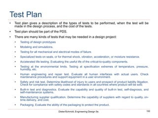 100
Dieter/Schmidt, Engineering Design 5e.
Test Plan
• Test plan gives a description of the types of tests to be performed, when the test will be
made in the design process, and the cost of the tests.
• Test plan should be part of the PDS.
• There are many kinds of tests that may be needed in a design project:
• Testing of design prototypes
• Modeling and simulations.
• Testing for all mechanical and electrical modes of failure.
• Specialized tests on seals, or for thermal shock, vibration, acceleration, or moisture resistance.
• Accelerated life testing. Evaluating the useful life of the critical-to-quality components.
• Testing at the environmental limits. Testing at specification extremes of temperature, pressure,
humidity, etc.
• Human engineering and repair test. Evaluate all human interfaces with actual users. Check
maintenance procedures and support equipment in a user environment.
• Safety and risk test. Determine likelihood of injury to users and prospect of product liability litigation.
Check for compliance with safety codes and standards in all countries where product will be sold.
• Built-in test and diagnostics. Evaluate the capability and quality of built-in test, self-diagnosis, and
self-maintenance systems.
• Manufacturing supplier qualification. Determine the capability of suppliers with regard to quality, on-
time delivery, and cost.
• Packaging. Evaluate the ability of the packaging to protect the product.
 