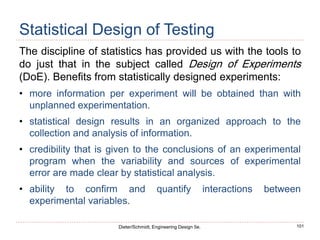 101
Dieter/Schmidt, Engineering Design 5e.
Statistical Design of Testing
The discipline of statistics has provided us with the tools to
do just that in the subject called Design of Experiments
(DoE). Benefits from statistically designed experiments:
• more information per experiment will be obtained than with
unplanned experimentation.
• statistical design results in an organized approach to the
collection and analysis of information.
• credibility that is given to the conclusions of an experimental
program when the variability and sources of experimental
error are made clear by statistical analysis.
• ability to confirm and quantify interactions between
experimental variables.
 