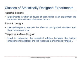 103
Dieter/Schmidt, Engineering Design 5e.
Classes of Statistically Designed Experiments
Factorial designs:
• Experiments in which all levels of each factor in an experiment are
combined with all levels of all other factors.
Blocking designs:
• Use techniques to remove the effect of background variables from
the experimental error.
Response surface designs:
• Used to determine the empirical relation between the factors
(independent variables) and the response (performance variable).
 