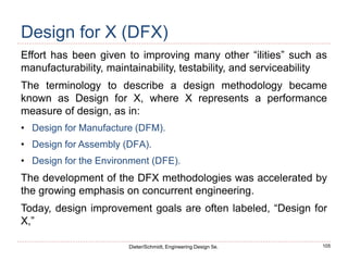 105
Dieter/Schmidt, Engineering Design 5e.
Design for X (DFX)
Effort has been given to improving many other “ilities” such as
manufacturability, maintainability, testability, and serviceability
The terminology to describe a design methodology became
known as Design for X, where X represents a performance
measure of design, as in:
• Design for Manufacture (DFM).
• Design for Assembly (DFA).
• Design for the Environment (DFE).
The development of the DFX methodologies was accelerated by
the growing emphasis on concurrent engineering.
Today, design improvement goals are often labeled, “Design for
X,”
 