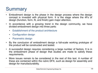 109
Dieter/Schmidt, Engineering Design 5e.
Summary
• Embodiment design is the phase in the design process where the design
concept is invested with physical form. It is the stage where the 4Fs of
design (function, form, fit, and finish) gain major attention.
• In accordance with a growing trend in the design community, we have
divided embodiment design into three parts:
• Establishment of the product architecture
• Configuration design
• Parametric design
• By the conclusion of embodiment design a full-scale working prototype of
the product will be constructed and tested.
• A successful design requires considering a large number of factors. It is in
the embodiment phase of design that studies are made to satisfy these
requirements.
• More issues remain to be considered in the rest of this text. A number of
these are contained within the rubric DFX, such as design for assembly and
design for manufacturability.
 