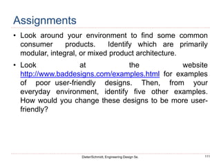 111
Dieter/Schmidt, Engineering Design 5e.
Assignments
• Look around your environment to find some common
consumer products. Identify which are primarily
modular, integral, or mixed product architecture.
• Look at the website
http://www.baddesigns.com/examples.html for examples
of poor user-friendly designs. Then, from your
everyday environment, identify five other examples.
How would you change these designs to be more user-
friendly?
 