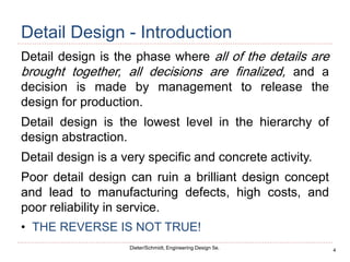 4
Dieter/Schmidt, Engineering Design 5e.
Detail Design - Introduction
Detail design is the phase where all of the details are
brought together, all decisions are finalized, and a
decision is made by management to release the
design for production.
Detail design is the lowest level in the hierarchy of
design abstraction.
Detail design is a very specific and concrete activity.
Poor detail design can ruin a brilliant design concept
and lead to manufacturing defects, high costs, and
poor reliability in service.
• THE REVERSE IS NOT TRUE!
 