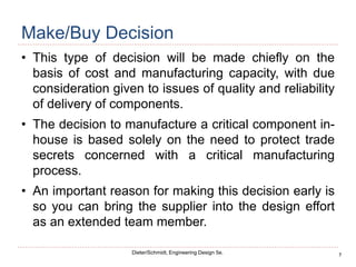 7
Dieter/Schmidt, Engineering Design 5e.
Make/Buy Decision
• This type of decision will be made chiefly on the
basis of cost and manufacturing capacity, with due
consideration given to issues of quality and reliability
of delivery of components.
• The decision to manufacture a critical component in-
house is based solely on the need to protect trade
secrets concerned with a critical manufacturing
process.
• An important reason for making this decision early is
so you can bring the supplier into the design effort
as an extended team member.
 