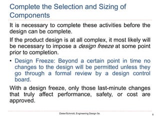 8
Dieter/Schmidt, Engineering Design 5e.
Complete the Selection and Sizing of
Components
It is necessary to complete these activities before the
design can be complete.
If the product design is at all complex, it most likely will
be necessary to impose a design freeze at some point
prior to completion.
• Design Freeze: Beyond a certain point in time no
changes to the design will be permitted unless they
go through a formal review by a design control
board.
With a design freeze, only those last-minute changes
that truly affect performance, safety, or cost are
approved.
 