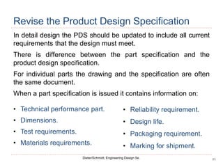 11
Dieter/Schmidt, Engineering Design 5e.
Revise the Product Design Specification
In detail design the PDS should be updated to include all current
requirements that the design must meet.
There is difference between the part specification and the
product design specification.
For individual parts the drawing and the specification are often
the same document.
When a part specification is issued it contains information on:
• Technical performance part.
• Dimensions.
• Test requirements.
• Materials requirements.
• Reliability requirement.
• Design life.
• Packaging requirement.
• Marking for shipment.
 