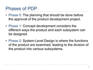 4
Phases of PDP 1
• Phase 0: The planning that should be done before
the approval of the product development project.
• Phase 1: Concept development considers the
different ways the product and each subsystem can
be designed.
• Phase 2: System-Level Design is where the functions
of the product are examined, leading to the division of
the product into various subsystems.
 