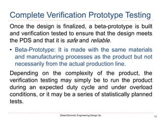 12
Dieter/Schmidt, Engineering Design 5e.
Complete Verification Prototype Testing
Once the design is finalized, a beta-prototype is built
and verification tested to ensure that the design meets
the PDS and that it is safe and reliable.
• Beta-Prototype: It is made with the same materials
and manufacturing processes as the product but not
necessarily from the actual production line.
Depending on the complexity of the product, the
verification testing may simply be to run the product
during an expected duty cycle and under overload
conditions, or it may be a series of statistically planned
tests.
 