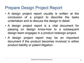14
Dieter/Schmidt, Engineering Design 5e.
Prepare Design Project Report
• A design project report usually is written at the
conclusion of a project to describe the tasks
undertaken and to discuss the design in detail.
• A design project report is a vital document for
passing on design know-how to a subsequent
design team engages in a product redesign project.
• A design project report may be an important
document if the product becomes involved in either
product liability or patent litigation.
 