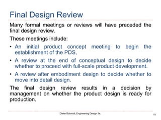 15
Dieter/Schmidt, Engineering Design 5e.
Final Design Review
Many formal meetings or reviews will have preceded the
final design review.
These meetings include:
• An initial product concept meeting to begin the
establishment of the PDS,
• A review at the end of conceptual design to decide
whether to proceed with full-scale product development.
• A review after embodiment design to decide whether to
move into detail design.
The final design review results in a decision by
management on whether the product design is ready for
production.
 