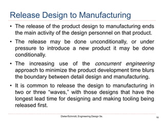 16
Dieter/Schmidt, Engineering Design 5e.
Release Design to Manufacturing
• The release of the product design to manufacturing ends
the main activity of the design personnel on that product.
• The release may be done unconditionally, or under
pressure to introduce a new product it may be done
conditionally.
• The increasing use of the concurrent engineering
approach to minimize the product development time blurs
the boundary between detail design and manufacturing.
• It is common to release the design to manufacturing in
two or three “waves,” with those designs that have the
longest lead time for designing and making tooling being
released first.
 