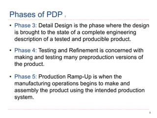 5
Phases of PDP 2
• Phase 3: Detail Design is the phase where the design
is brought to the state of a complete engineering
description of a tested and producible product.
• Phase 4: Testing and Refinement is concerned with
making and testing many preproduction versions of
the product.
• Phase 5: Production Ramp-Up is when the
manufacturing operations begins to make and
assembly the product using the intended production
system.
 