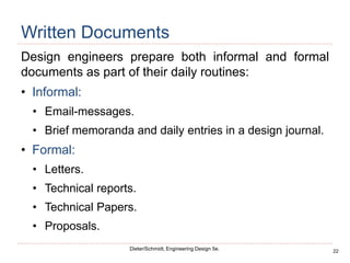 22
Dieter/Schmidt, Engineering Design 5e.
Written Documents
Design engineers prepare both informal and formal
documents as part of their daily routines:
• Informal:
• Email-messages.
• Brief memoranda and daily entries in a design journal.
• Formal:
• Letters.
• Technical reports.
• Technical Papers.
• Proposals.
 