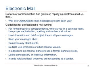 23
Dieter/Schmidt, Engineering Design 5e.
Electronic Mail
No form of communication has grown so rapidly as electronic mail (e-
mail).
• Well over eight trillion e-mail messages are sent each year!
Guidelines for professional e-mail writing:
• For formal business correspondence, write as you in a business letter.
Use proper capitalization, spelling and sentence structure.
• Use information and brief subject lines in all your messages.
• Keep your messages short.
• Compress any attachments.
• Do NOT use emoticons or other informal visuals.
• In addition to an informal signature use a formal signature block.
• Delete unnecessary or repetitive information.
• Include relevant detail when you are responding to a sender.
 