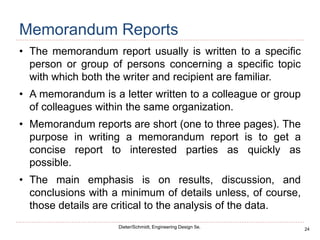 24
Dieter/Schmidt, Engineering Design 5e.
Memorandum Reports
• The memorandum report usually is written to a specific
person or group of persons concerning a specific topic
with which both the writer and recipient are familiar.
• A memorandum is a letter written to a colleague or group
of colleagues within the same organization.
• Memorandum reports are short (one to three pages). The
purpose in writing a memorandum report is to get a
concise report to interested parties as quickly as
possible.
• The main emphasis is on results, discussion, and
conclusions with a minimum of details unless, of course,
those details are critical to the analysis of the data.
 