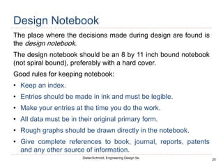 25
Dieter/Schmidt, Engineering Design 5e.
Design Notebook
The place where the decisions made during design are found is
the design notebook.
The design notebook should be an 8 by 11 inch bound notebook
(not spiral bound), preferably with a hard cover.
Good rules for keeping notebook:
• Keep an index.
• Entries should be made in ink and must be legible.
• Make your entries at the time you do the work.
• All data must be in their original primary form.
• Rough graphs should be drawn directly in the notebook.
• Give complete references to book, journal, reports, patents
and any other source of information.
 